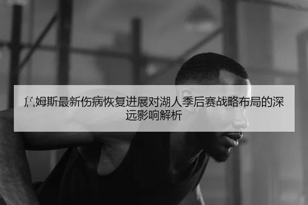 詹姆斯最新伤病恢复进展对湖人季后赛战略布局的深远影响解析